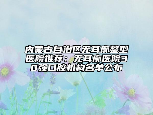 内蒙古自治区无耳廓整型医院推荐：无耳廓医院30强口腔机构名单公布