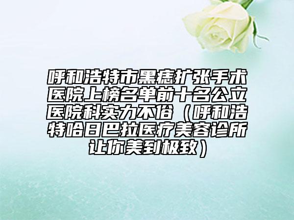 呼和浩特市黑痣扩张手术医院上榜名单前十名公立医院科实力不俗（呼和浩特哈日巴拉医疗美容诊所让你美到极致）