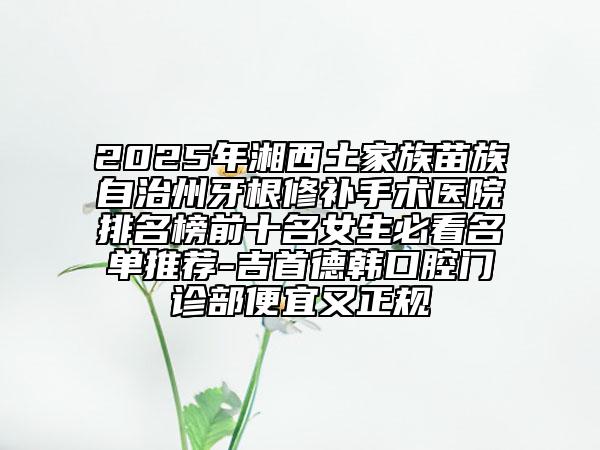 2025年湘西土家族苗族自治州牙根修补手术医院排名榜前十名女生必看名单推荐-吉首德韩口腔门诊部便宜又正规
