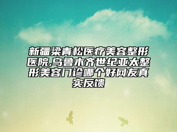 新疆梁青松医疗美容整形医院,乌鲁木齐世纪亚太整形美容门诊哪个好网友真实反馈