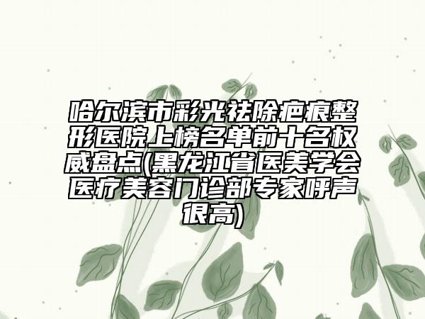哈尔滨市彩光祛除疤痕整形医院上榜名单前十名权威盘点(黑龙江省医美学会医疗美容门诊部专家呼声很高)