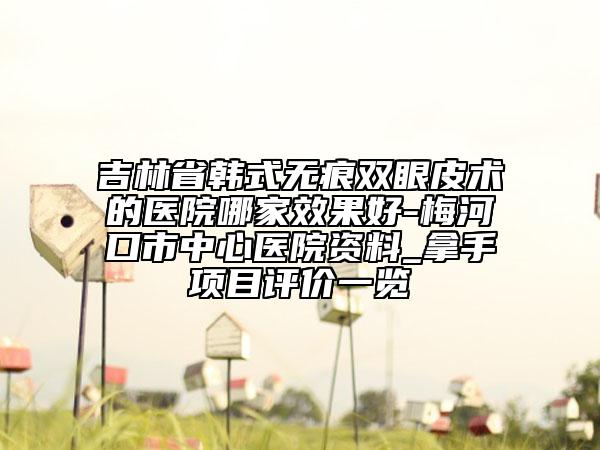 吉林省韩式无痕双眼皮术的医院哪家效果好-梅河口市中心医院资料_拿手项目评价一览