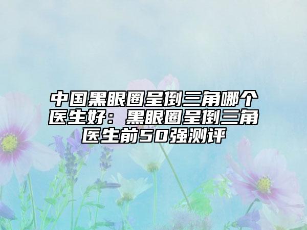 中国黑眼圈呈倒三角哪个医生好：黑眼圈呈倒三角医生前50强测评