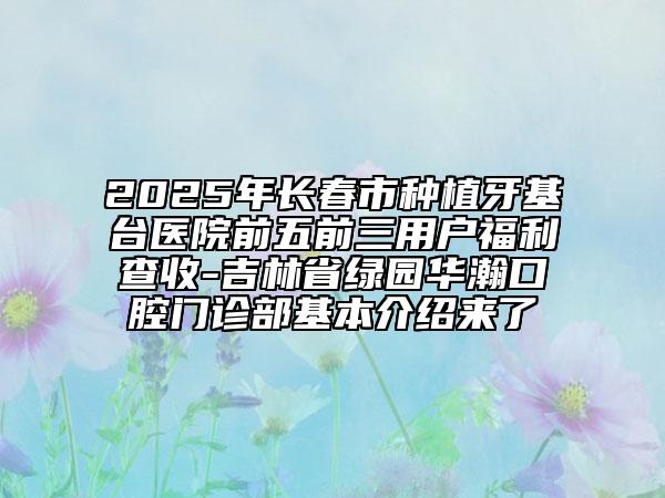 2025年长春市种植牙基台医院前五前三用户福利查收-吉林省绿园华瀚口腔门诊部基本介绍来了