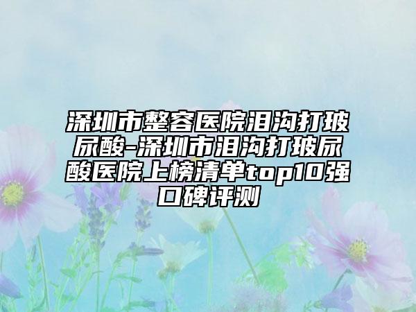 深圳市整容医院泪沟打玻尿酸-深圳市泪沟打玻尿酸医院上榜清单top10强口碑评测
