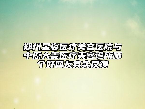 郑州星姿医疗美容医院与中原大麦医疗美容诊所哪个好网友真实反馈