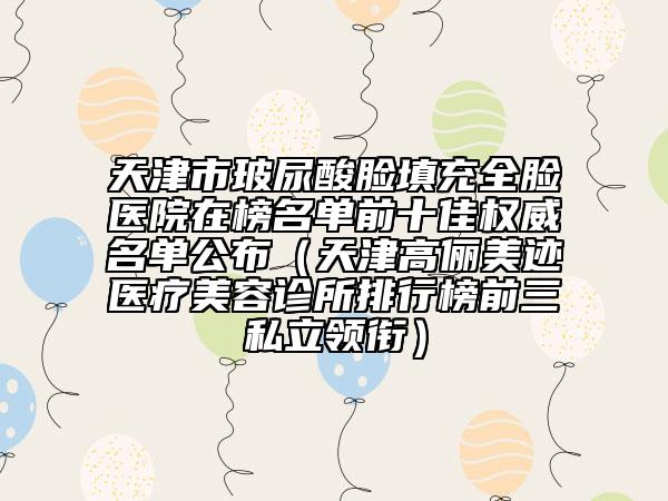 天津市玻尿酸脸填充全脸医院在榜名单前十佳权威名单公布（天津高俪美迹医疗美容诊所排行榜前三私立领衔）