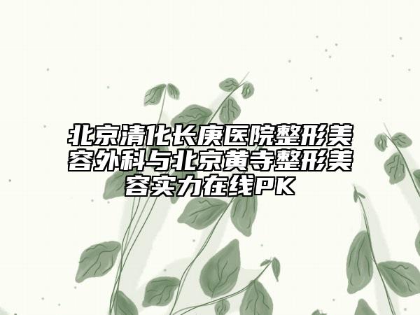 北京清化长庚医院整形美容外科与北京黄寺整形美容实力在线PK