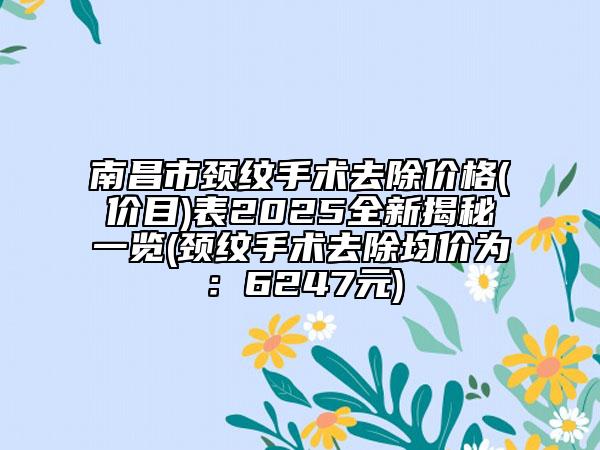 南昌市颈纹手术去除价格(价目)表2025全新揭秘一览(颈纹手术去除均价为：6247元)