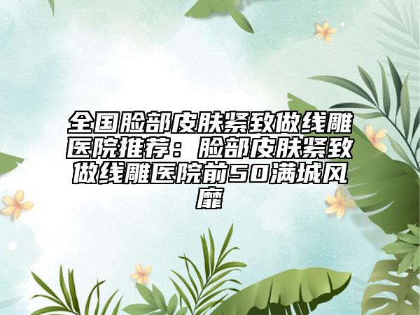 全国脸部皮肤紧致做线雕医院推荐：脸部皮肤紧致做线雕医院前50满城风靡