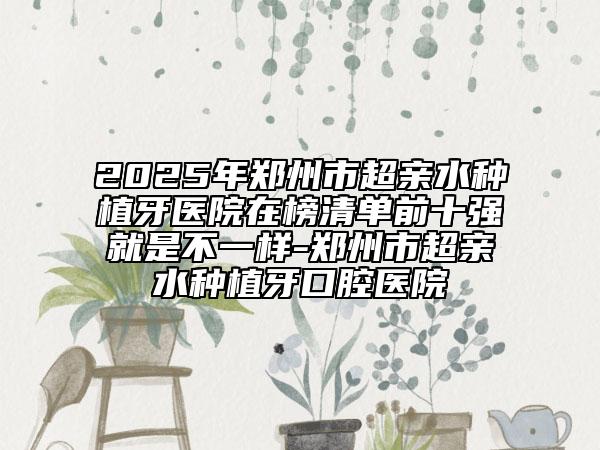 2025年郑州市超亲水种植牙医院在榜清单前十强就是不一样-郑州市超亲水种植牙口腔医院