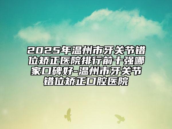 2025年温州市牙关节错位矫正医院排行前十强哪家口碑好-温州市牙关节错位矫正口腔医院
