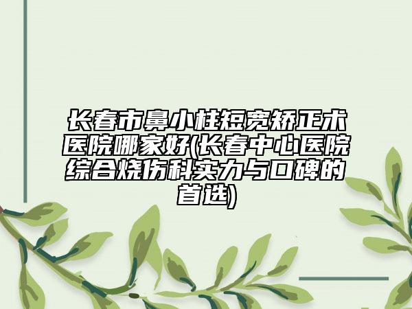 长春市鼻小柱短宽矫正术医院哪家好(长春中心医院综合烧伤科实力与口碑的首选)