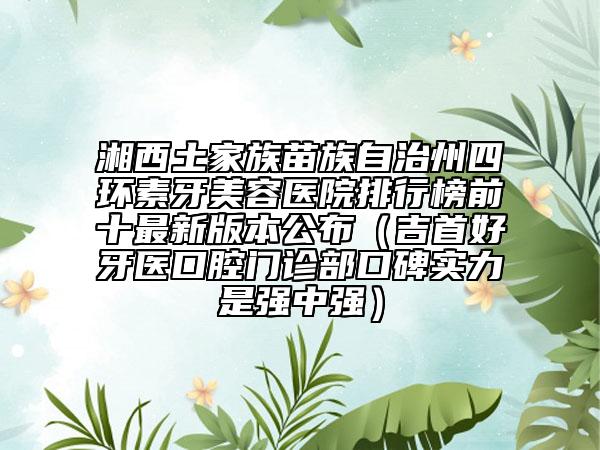 湘西土家族苗族自治州四环素牙美容医院排行榜前十最新版本公布（吉首好牙医口腔门诊部口碑实力是强中强）