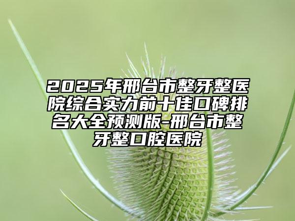 2025年邢台市整牙整医院综合实力前十佳口碑排名大全预测版-邢台市整牙整口腔医院