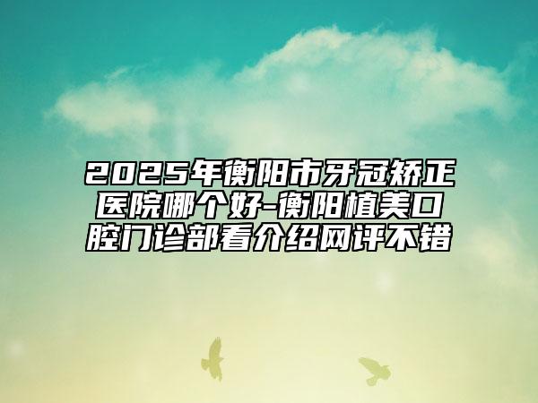 2025年衡阳市牙冠矫正医院哪个好-衡阳植美口腔门诊部看介绍网评不错