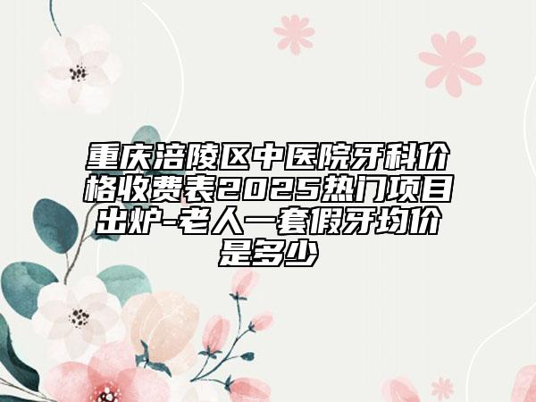 重庆涪陵区中医院牙科价格收费表2025热门项目出炉-老人一套假牙均价是多少