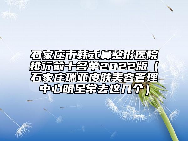 石家庄市韩式鼻整形医院排行前十名单2022版（石家庄瑞亚皮肤美容管理中心明星常去这几个）