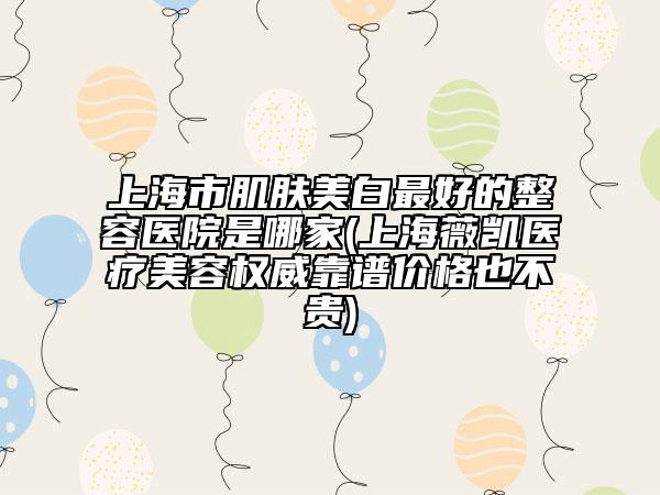 上海市肌肤美白最好的整容医院是哪家(上海薇凯医疗美容权威靠谱价格也不贵)