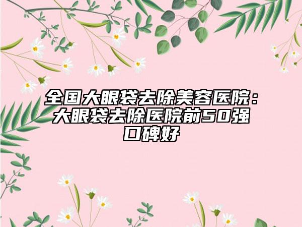 全国大眼袋去除美容医院：大眼袋去除医院前50强口碑好