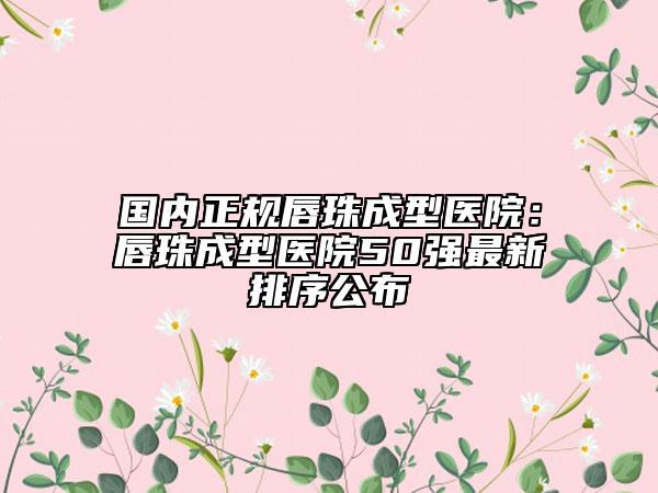 国内正规唇珠成型医院：唇珠成型医院50强最新排序公布