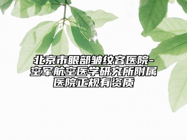 北京市眼部皱纹容医院-空军航空医学研究所附属医院正规有资质
