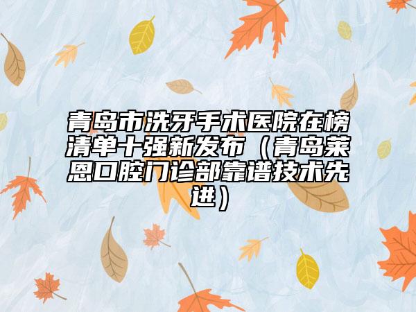 青岛市洗牙手术医院在榜清单十强新发布（青岛莱恩口腔门诊部靠谱技术先进）