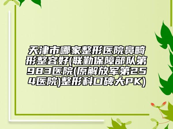 天津市哪家整形医院鼻畸形整容好(联勤保障部队第983医院(原解放军第254医院)整形科口碑大PK)