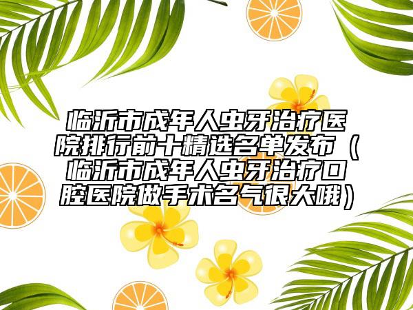 临沂市成年人虫牙治疗医院排行前十精选名单发布（临沂市成年人虫牙治疗口腔医院做手术名气很大哦）