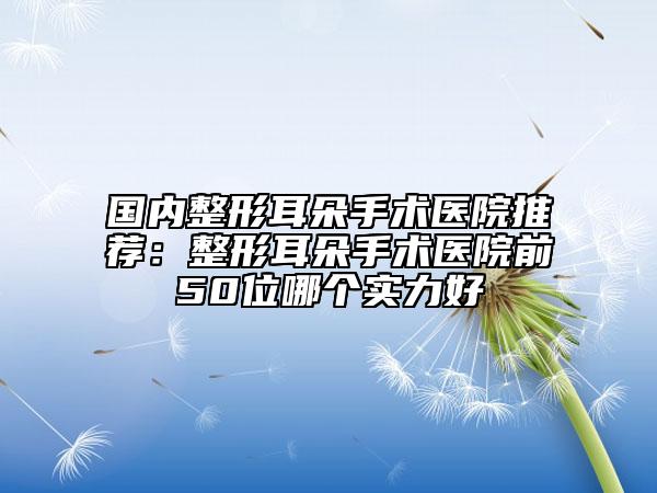 国内整形耳朵手术医院推荐：整形耳朵手术医院前50位哪个实力好