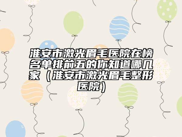 淮安市激光眉毛医院在榜名单排前五的你知道哪几家（淮安市激光眉毛整形医院）