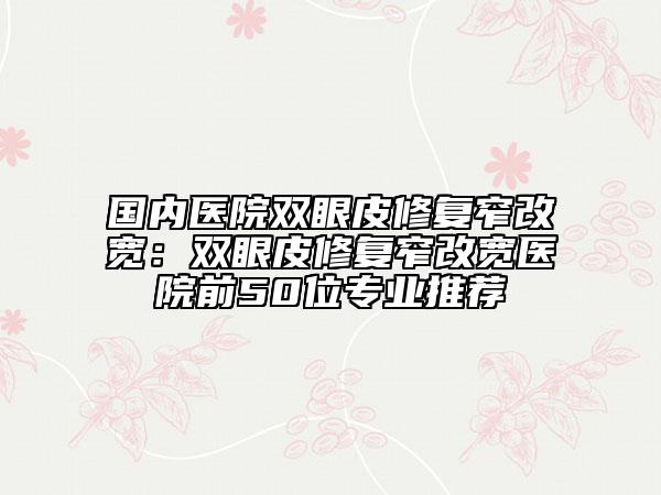 国内医院双眼皮修复窄改宽：双眼皮修复窄改宽医院前50位专业推荐