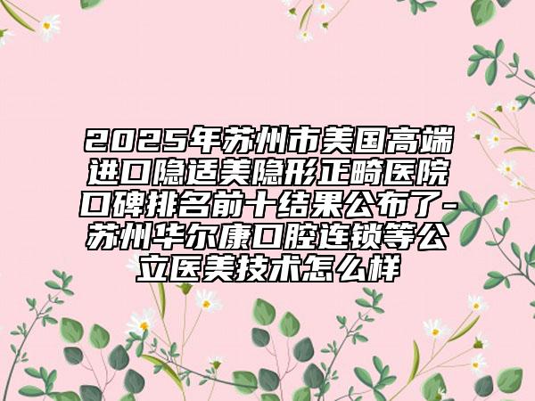 2025年苏州市美国高端进口隐适美隐形正畸医院口碑排名前十结果公布了-苏州华尔康口腔连锁等公立医美技术怎么样