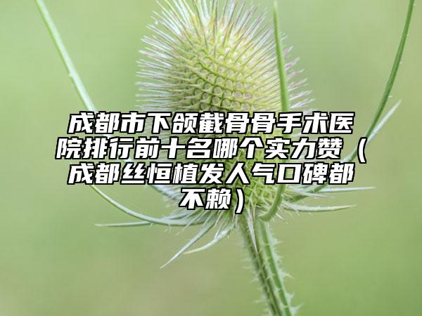 成都市下颌截骨骨手术医院排行前十名哪个实力赞（成都丝恒植发人气口碑都不赖）
