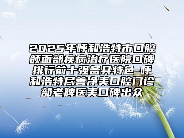 2025年呼和浩特市口腔颌面部疾病治疗医院口碑排行前十强各具特色-呼和浩特尽善净美口腔门诊部老牌医美口碑出众