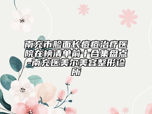 南充市脸面长痘痘治疗医院在榜清单前十合集盘点-南充医美尔美容整形诊所