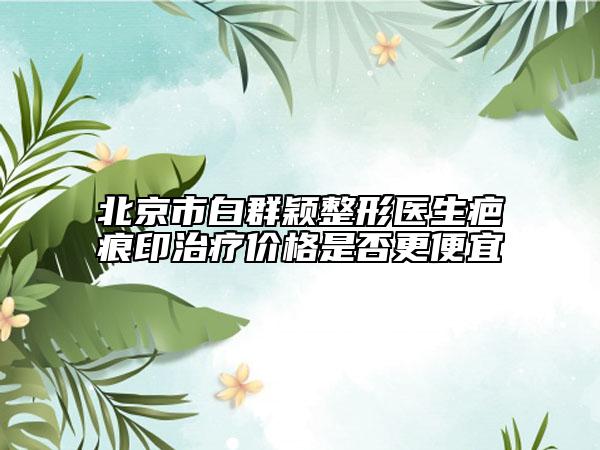 北京市白群颖整形医生疤痕印治疗价格是否更便宜