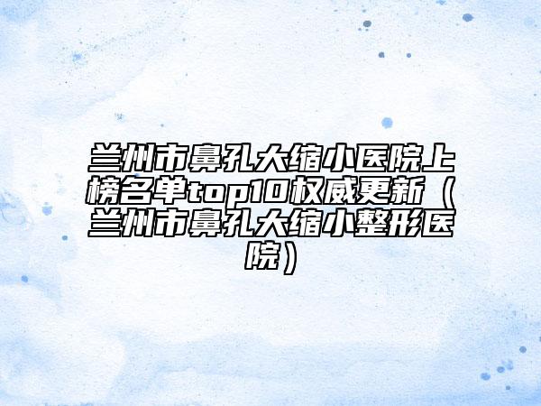 兰州市鼻孔大缩小医院上榜名单top10权威更新（兰州市鼻孔大缩小整形医院）