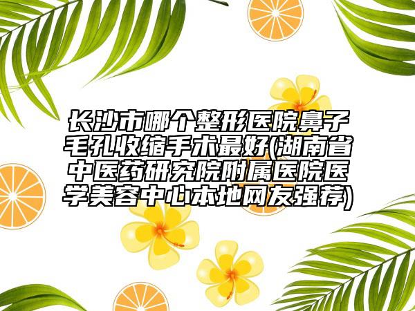 长沙市哪个整形医院鼻子毛孔收缩手术最好(湖南省中医药研究院附属医院医学美容中心本地网友强荐)