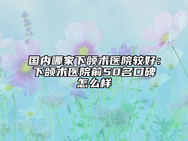 国内哪家下颌术医院较好：下颌术医院前50名口碑怎么样