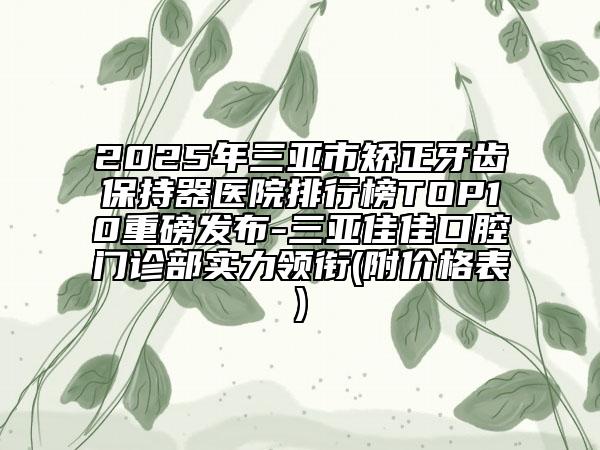 2025年三亚市矫正牙齿保持器医院排行榜TOP10重磅发布-三亚佳佳口腔门诊部实力领衔(附价格表)