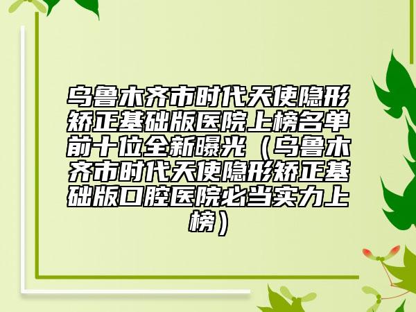 乌鲁木齐市时代天使隐形矫正基础版医院上榜名单前十位全新曝光（乌鲁木齐市时代天使隐形矫正基础版口腔医院必当实力上榜）