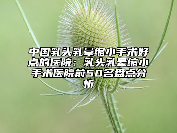 中国乳头乳晕缩小手术好点的医院：乳头乳晕缩小手术医院前50名盘点分析