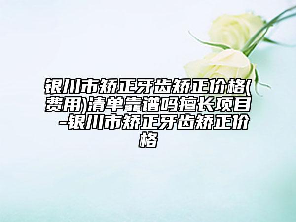 银川市矫正牙齿矫正价格(费用)清单靠谱吗擅长项目 -银川市矫正牙齿矫正价格