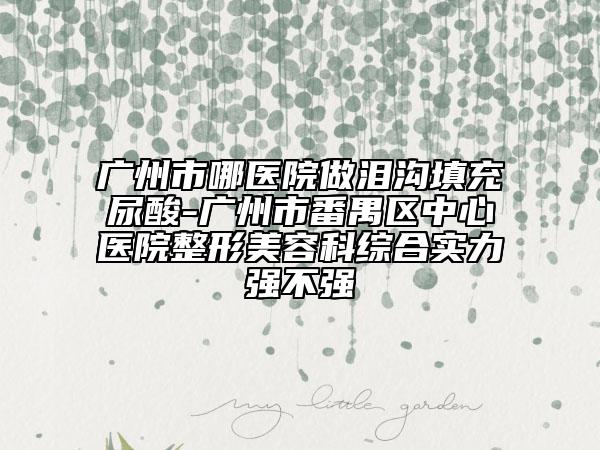 广州市哪医院做泪沟填充尿酸-广州市番禺区中心医院整形美容科综合实力强不强