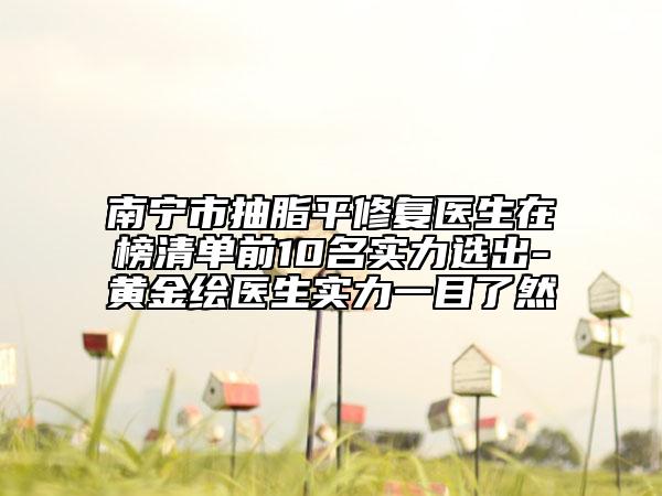 南宁市抽脂平修复医生在榜清单前10名实力选出-黄金绘医生实力一目了然