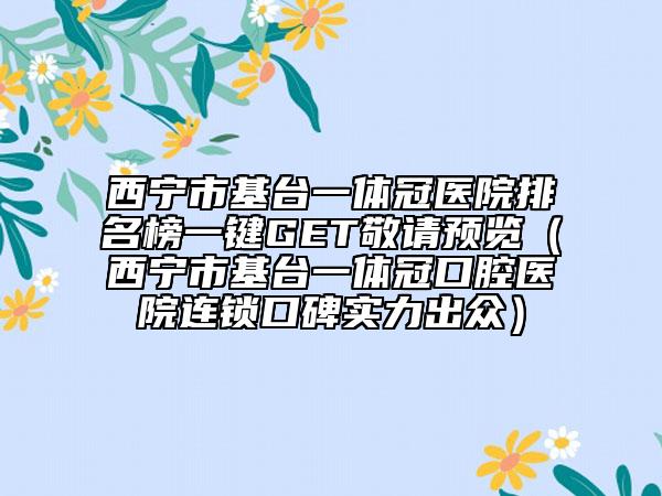 西宁市基台一体冠医院排名榜一键GET敬请预览（西宁市基台一体冠口腔医院连锁口碑实力出众）
