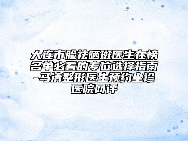 大连市脸祛晒斑医生在榜名单必看的专位选择指南-马清整形医生预约坐诊医院网评