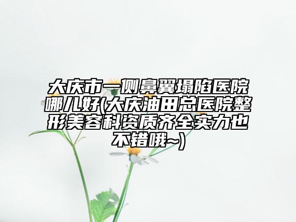 大庆市一侧鼻翼塌陷医院哪儿好(大庆油田总医院整形美容科资质齐全实力也不错哦~)