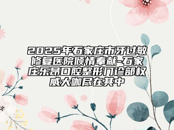 2025年石家庄市牙过敏修复医院倾情奉献-石家庄乐昂口腔整形门诊部权威大咖尽在其中